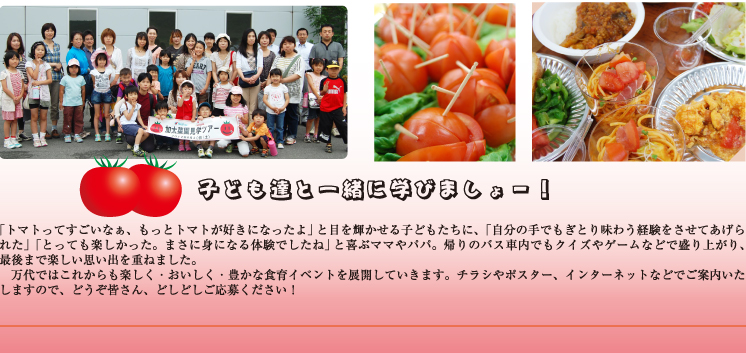 「自然の中で家族で楽しく過ごせて、またとない経験ができました」とおっしゃる方、「万代の食育イベントは何度も応募して初めて当選したのですが、人気の理由が分かりますね」「何度か参加しましたが、毎回、とっても楽しいです。次も絶対応募します」と言う方も。万代ではこれからも楽しく・おいしく・豊かな食育イベントを展開していきます。チラシやポスター、インターネットなどでご案内いたしますので、どうぞ皆さん、どしどしご応募ください!。